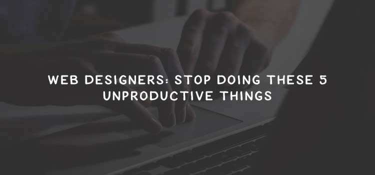 Web Designers: Stop Doing These 5 Unproductive Things